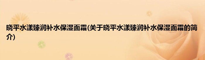 晓平水漾臻润补水保湿面霜(关于晓平水漾臻润补水保湿面霜的简介)