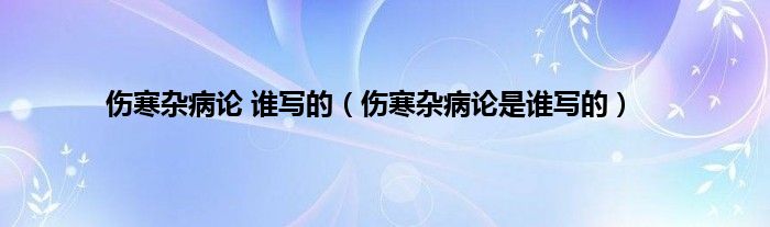 伤寒杂病论 谁写的（伤寒杂病论是谁写的）