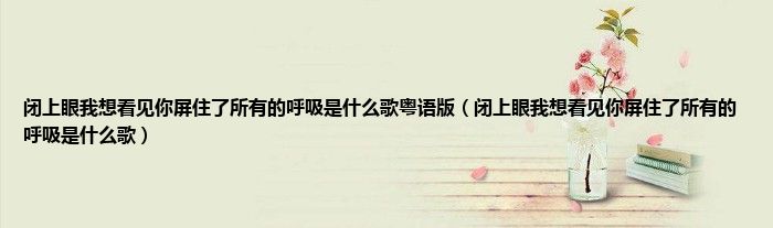 闭上眼我想看见你屏住了所有的呼吸是什么歌粤语版(闭上眼我想看见你屏住了所有的呼吸是什么歌)