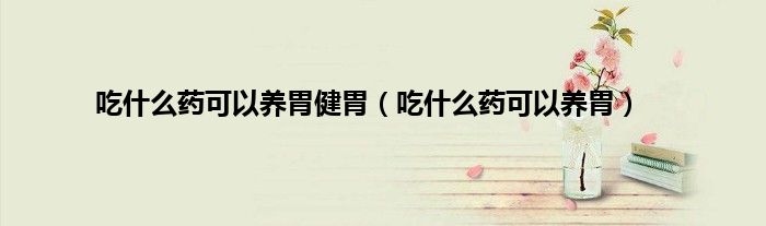 吃什么药可以养胃健胃(吃什么药可以养胃)