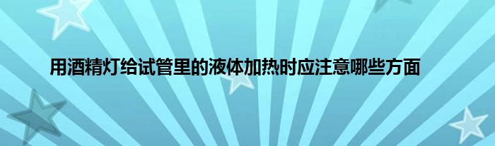 用酒精灯给试管里的液体加热时应注意哪些方面