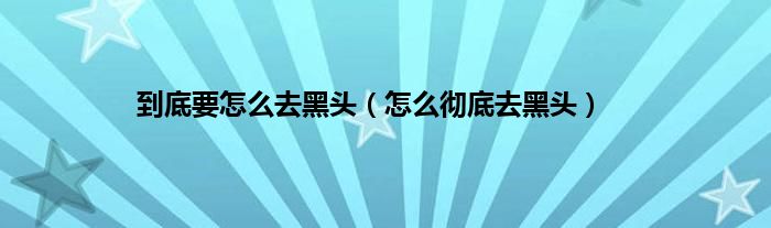到底要怎么去黑头（怎么彻底去黑头）