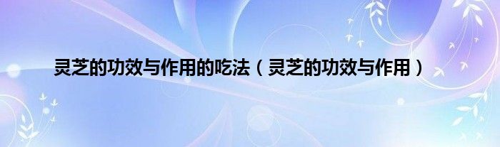 灵芝的功效与作用的吃法（灵芝的功效与作用）
