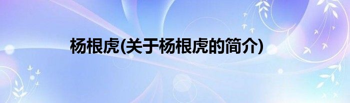 杨根虎(关于杨根虎的简介)
