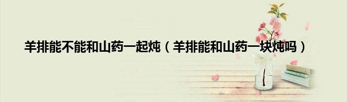 羊排能不能和山药一起炖（羊排能和山药一块炖吗）